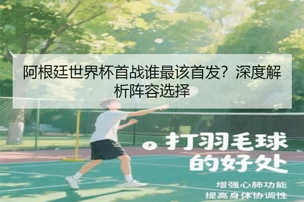 阿根廷世界杯首战谁最该首发？深度解析阵容选择